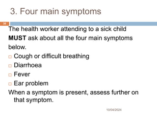 3. Four main symptoms
10/04/2024
38
The health worker attending to a sick child
MUST ask about all the four main symptoms
below.
 Cough or difficult breathing
 Diarrhoea
 Fever
 Ear problem
When a symptom is present, assess further on
that symptom.
 