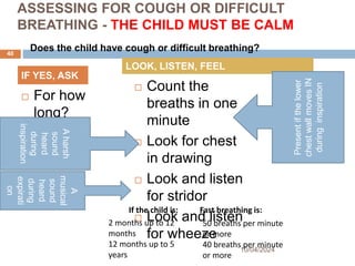 A
musical
sound
heard
during
expirati
on
ASSESSING FOR COUGH OR DIFFICULT
BREATHING - THE CHILD MUST BE CALM
 For how
long?
 Count the
breaths in one
minute
 Look for chest
in drawing
 Look and listen
for stridor
 Look and listen
for wheeze
10/04/2024
40
IF YES, ASK
LOOK, LISTEN, FEEL
2 months up to 12
months
12 months up to 5
years
50 breaths per minute
or more
40 breaths per minute
or more
If the child is: Fast breathing is:
Present
if
the
lower
chest
wall
moves
IN
during
inspiration
A
harsh
sound
heard
during
inspiration
Does the child have cough or difficult breathing?
 