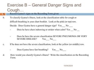 Exercise B – General Danger Signs and
Cough…
10/04/2024
44
a. Record Gyatsu's signs on the Recording Form given
b. To classify Gyatsu's illness, look at the classification table for cough or
difficult breathing in your chart booklet. Look at the pink (or top) row.
Decide: Does Gyatsu have a general danger sign? Yes___ No ___
- Does he have chest indrawing or stridor when calm? Yes __ No __
- Does he have the severe classification SEVERE PNEUMONIA OR VERY
SEVERE DISEASE? Yes___ No___
c. If he does not have the severe classification, look at the yellow (or middle) row.
- Does Gyatsu have fast breathing? Yes___ No___
d. How would you classify Gyatsu's illness? Write the classification on the Recording
Form.
 