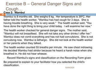 Exercise B – General Danger Signs and
Cough…
10/04/2024
45
Case 2: Wambui
Wambui is 8 months old. She weighs 6 kg. Her temperature is 390C. Her
father told the health worker, "Wambui has had cough for 3 days. She is
having trouble breathing. She is very weak." The health worker said, "You
have done the right thing to bring your child today. I will examine her now."
The health worker checked for general danger signs. The mother said,
"Wambui will not breastfeed. She will not take any other drinks I offer her."
Wambui does not vomit everything and has not had convulsions. She is not
convulsing now. Wambui is lethargic. She did not look at the health worker
or her parents when they talked.
The health worker counted 55 breaths per minute. He saw chest indrawing.
He decided Wambui had stridor because he heard a harsh noise when she
breathed in. He did not hear wheeze.
• Record Wambui's signs and classification on the Recording Form given
Be prepared to explain to your facilitator how you selected the child's
classification.
 