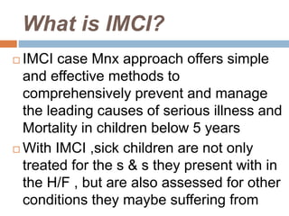 What is IMCI?
 IMCI case Mnx approach offers simple
and effective methods to
comprehensively prevent and manage
the leading causes of serious illness and
Mortality in children below 5 years
 With IMCI ,sick children are not only
treated for the s & s they present with in
the H/F , but are also assessed for other
conditions they maybe suffering from
 