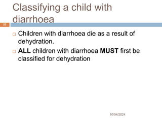 Classifying a child with
diarrhoea
10/04/2024
53
 Children with diarrhoea die as a result of
dehydration.
 ALL children with diarrhoea MUST first be
classified for dehydration
 