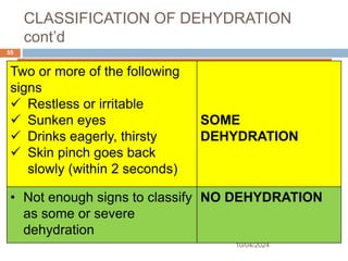 CLASSIFICATION OF DEHYDRATION
cont’d
10/04/2024
55
SIGNS CLASSIFY AS
Two or more of the following
signs
 Restless or irritable
 Sunken eyes
 Drinks eagerly, thirsty
 Skin pinch goes back
slowly (within 2 seconds)
SOME
DEHYDRATION
• Not enough signs to classify
as some or severe
dehydration
NO DEHYDRATION
 