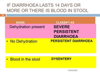IF DIARRHOEA LASTS 14 DAYS OR
MORE OR THERE IS BLOOD IN STOOL
 Dehydration present SEVERE
PERSISTENT
DIARRHOEA
10/04/2024
56
SIGNS CLASSIFY AS
• No Dehydration PERSISTENT DIARRHOEA
• Blood in the stool DYSENTERY
 