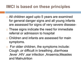IMCI is based on these principles
 All children aged upto 5 years are examined
for general danger signs and all young infants
are assessed for signs of very severe disease-
 These signs indicate the need for immediate
referral or admission to hospital
 Children and infants are assessed for main
symptoms.
 For older children, the symptoms include:
Cough ,or difficult in breathing ,diarrhoea
,fever ,HIV ,ear infection ,Anaemia,Measles
and Malnutrition
 