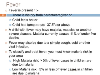 Fever
10/04/2024
61
 Fever is present if :-
 There is history from parent/caregiver or
 Child feels hot or
 Child has temperature 37.50
c or above
 A child with fever may have malaria, measles or another
severe disease. Malaria currently causes 11% of under five
deaths
 Fever may also be due to a simple cough, cold or other
viral infection.
 To classify and treat fever, you must know malaria risk in
your area
 High Malaria risk; > 5% of fever cases in children are
due to malaria
 Low Malaria risk; 5% or less of fever cases in children
are due to malaria
 