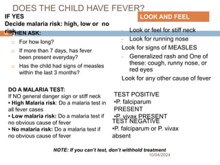 DOES THE CHILD HAVE FEVER?
THEN ASK:
 For how long?
 If more than 7 days, has fever
been present everyday?
 Has the child had signs of measles
within the last 3 months?
• Look or feel for stiff neck
• Look for running nose
Look for signs of MEASLES
• Generalized rash and One of
these: cough, runny nose, or
red eyes
Look for any other cause of fever
10/04/2024
62
LOOK AND FEEL
IF YES
Decide malaria risk: high, low or no
risk
NOTE: If you can’t test, don’t withhold treatment
TEST NEGATIVE
•P. falciparum or P. vivax
absent
TEST POSITIVE
•P. falciparum
PRESENT
•P. vivax PRESENT
DO A MALARIA TEST:
If NO general danger sign or stiff neck
• High Malaria risk: Do a malaria test in
all fever cases
• Low malaria risk: Do a malaria test if
no obvious cause of fever
• No malaria risk: Do a malaria test if
no obvious cause of fever
 