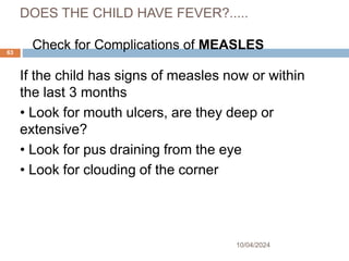 DOES THE CHILD HAVE FEVER?.....
If the child has signs of measles now or within
the last 3 months
• Look for mouth ulcers, are they deep or
extensive?
• Look for pus draining from the eye
• Look for clouding of the corner
10/04/2024
63
Check for Complications of MEASLES
 