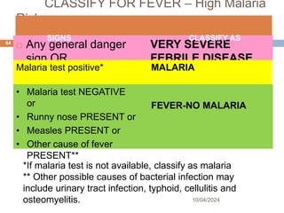 CLASSIFY FOR FEVER – High Malaria
Risk
 Any general danger
sign OR
 Stiff neck
VERY SEVERE
FEBRILE DISEASE
10/04/2024
64
SIGNS CLASSIFY AS
Malaria test positive* MALARIA
• Malaria test NEGATIVE
or
• Runny nose PRESENT or
• Measles PRESENT or
• Other cause of fever
PRESENT**
FEVER-NO MALARIA
*If malaria test is not available, classify as malaria
** Other possible causes of bacterial infection may
include urinary tract infection, typhoid, cellulitis and
osteomyelitis.
 