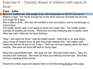 Exercise K – Classify illness in children with signs of
fever
10/04/2024
69
Case : Atika
Atika is 5 months old. She weighs 5 kg. Her temperature is 36.50C.The risk of
Malaria is high. Her family brought her to the clinic because she feels hot and has
had cough for 2 days.
She is able to drink. She has not vomited or had convulsions, and is not lethargic or
unconscious.
The health worker said, "I am going to check her cough now." The health worker
counted 43 breaths per minute. There was no chest indrawing and no stridor when
Atika was calm. Atika did not have diarrhea.
"Now, I will check her fever," said the health worker. Atika lives in an area where
many cases of malaria occur all year long (high malaria risk). Her mother said,
"Atika has felt hot off and on for 2 days." She has not had measles within the last 3
months. She does not have stiff neck or runny nose.
Atika has a generalized rash. Her eyes are red. She has mouth ulcers. They are
not deep and extensive. She does not have pus draining from the eye. She does
not have clouding of the cornea.
Record the child's signs and classify them on the Recording Form on this page.
 
