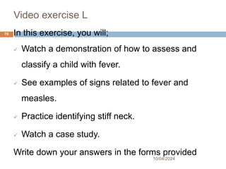 Video exercise L
10/04/2024
70 In this exercise, you will;
 Watch a demonstration of how to assess and
classify a child with fever.
 See examples of signs related to fever and
measles.
 Practice identifying stiff neck.
 Watch a case study.
Write down your answers in the forms provided
 