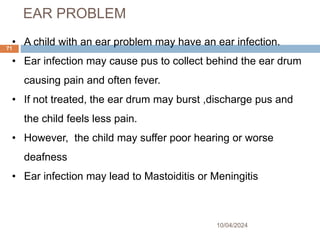 EAR PROBLEM
10/04/2024
71
• A child with an ear problem may have an ear infection.
• Ear infection may cause pus to collect behind the ear drum
causing pain and often fever.
• If not treated, the ear drum may burst ,discharge pus and
the child feels less pain.
• However, the child may suffer poor hearing or worse
deafness
• Ear infection may lead to Mastoiditis or Meningitis
 