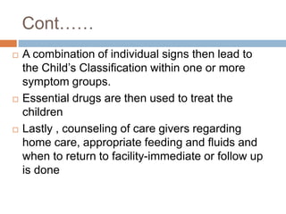 Cont……
 A combination of individual signs then lead to
the Child’s Classification within one or more
symptom groups.
 Essential drugs are then used to treat the
children
 Lastly , counseling of care givers regarding
home care, appropriate feeding and fluids and
when to return to facility-immediate or follow up
is done
 