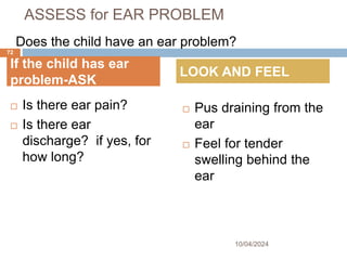 ASSESS for EAR PROBLEM
 Is there ear pain?
 Is there ear
discharge? if yes, for
how long?
 Pus draining from the
ear
 Feel for tender
swelling behind the
ear
10/04/2024
72
If the child has ear
problem-ASK
LOOK AND FEEL
Does the child have an ear problem?
 