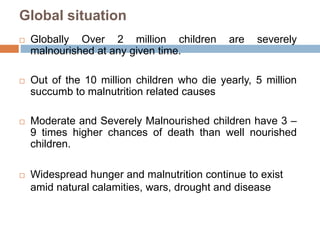 Global situation
 Globally Over 2 million children are severely
malnourished at any given time.
 Out of the 10 million children who die yearly, 5 million
succumb to malnutrition related causes
 Moderate and Severely Malnourished children have 3 –
9 times higher chances of death than well nourished
children.
 Widespread hunger and malnutrition continue to exist
amid natural calamities, wars, drought and disease
 