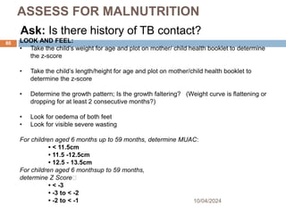 ASSESS FOR MALNUTRITION
Ask: Is there history of TB contact?
10/04/2024
80 LOOK AND FEEL:
• Take the child’s weight for age and plot on mother/ child health booklet to determine
the z-score
• Take the child’s length/height for age and plot on mother/child health booklet to
determine the z-score
• Determine the growth pattern; Is the growth faltering? (Weight curve is flattening or
dropping for at least 2 consecutive months?)
• Look for oedema of both feet
• Look for visible severe wasting
For children aged 6 months up to 59 months, determine MUAC:
• < 11.5cm
• 11.5 -12.5cm
• 12.5 - 13.5cm
For children aged 6 monthsup to 59 months,
determine Z Score􀀝
• < -3
• -3 to < -2
• -2 to < -1
 