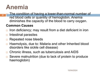 Anemia
10/04/2024
81  The condition of having a lower-than-normal number of
red blood cells or quantity of hemoglobin. Anemia
diminishes the capacity of the blood to carry oxygen.
Common Causes
 Iron deficiency; may result from a diet deficient in iron
 Intestinal parasites
 Repeated nose bleeds
 Haemolysis, due to: Malaria and other Inherited blood
disorders like sickle cell disease)
 Chronic illness, such as tuberculosis and AIDS
 Severe malnutrition (due to lack of protein to produce
haemoglobin)
 