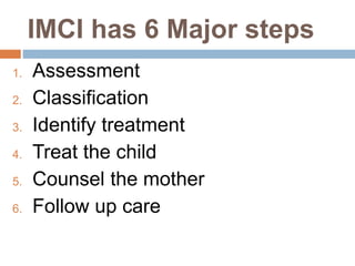 IMCI has 6 Major steps
1. Assessment
2. Classification
3. Identify treatment
4. Treat the child
5. Counsel the mother
6. Follow up care
 