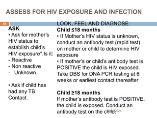 ASSESS FOR HIV EXPOSURE AND INFECTION
10/04/2024
86
ASK
• Ask for mother’s
HIV status to
establish child’s
HIV exposure*.Is it:
- Reactive
- Non reactive
- Unknown
• Ask if child has
had any TB
Contact.
LOOK, FEEL AND DIAGNOSE:
Child ≤18 months
• If Mother’s HIV status is unknown,
conduct an antibody test (rapid test)
on mother or child to determine HIV
exposure
• If mother’s or child’s antibody test is
POSITIVE the child is HIV exposed.
Take DBS for DNA PCR testing at 6
weeks or earliest contact thereafter
Child ≥18 months
If mother’s antibody test is POSITIVE,
the child is exposed. Conduct an
antibody test on the child.
 