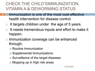 CHECK THE CHILD’SIMMUNIZATION,
VITAMIN A & DEWORMING STATUS
10/04/2024
89
 Immunization is one of the most cost effective
health intervention for disease control.
 It targets children under the age of 5 years.
 It needs tremendous inputs and effort to make it
happen.
 Immunization coverage can be enhanced
through;
 Routine Immunization
 Supplemental Immunizations
 Surveillance of the target diseases
 Mopping up in high risk areas
 