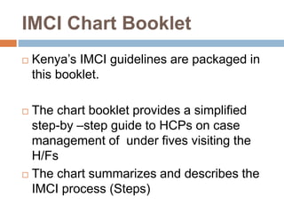 IMCI Chart Booklet
 Kenya’s IMCI guidelines are packaged in
this booklet.
 The chart booklet provides a simplified
step-by –step guide to HCPs on case
management of under fives visiting the
H/Fs
 The chart summarizes and describes the
IMCI process (Steps)
 
