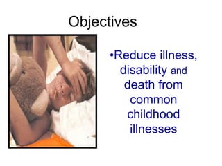 Objectives
•Reduce illness,
disability and
death from
common
childhood
illnesses
 