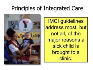 Principles of Integrated Care
IMCI guidelines
address most, but
not all, of the
major reasons a
sick child is
brought to a
clinic.
 