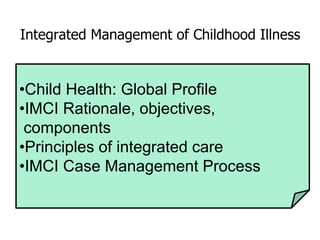 Integrated Management of Childhood Illness
•Child Health: Global Profile
•IMCI Rationale, objectives,
components
•Principles of integrated care
•IMCI Case Management Process
 