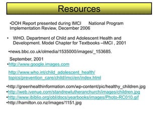 Resources
• WHO. Department of Child and Adolescent Health and
Development. Model Chapter for Textbooks –IMCI , 2001
•news.bbc.co.uk/olmedia/1535000/images/_153685.
September, 2001
•DOH Report presented during IMCI National Program
Implementation Review, December 2006
•http://www.who.int/child_adolescent_health/
•topics/prevention_care/child/imci/en/index.html
•http://www.google.images.com
•http://greenhealthinformation.com/wp-content/pic/healthy_children.jpg
•http://web.ivenue.com/standrewlutheranchurch/images/children.jpg
•http://www.ibiblio.org/obl/docs/yearbooks/images/Photo-RC010.gif
•http://hamilton.co.nz/images/1151.jpg
 