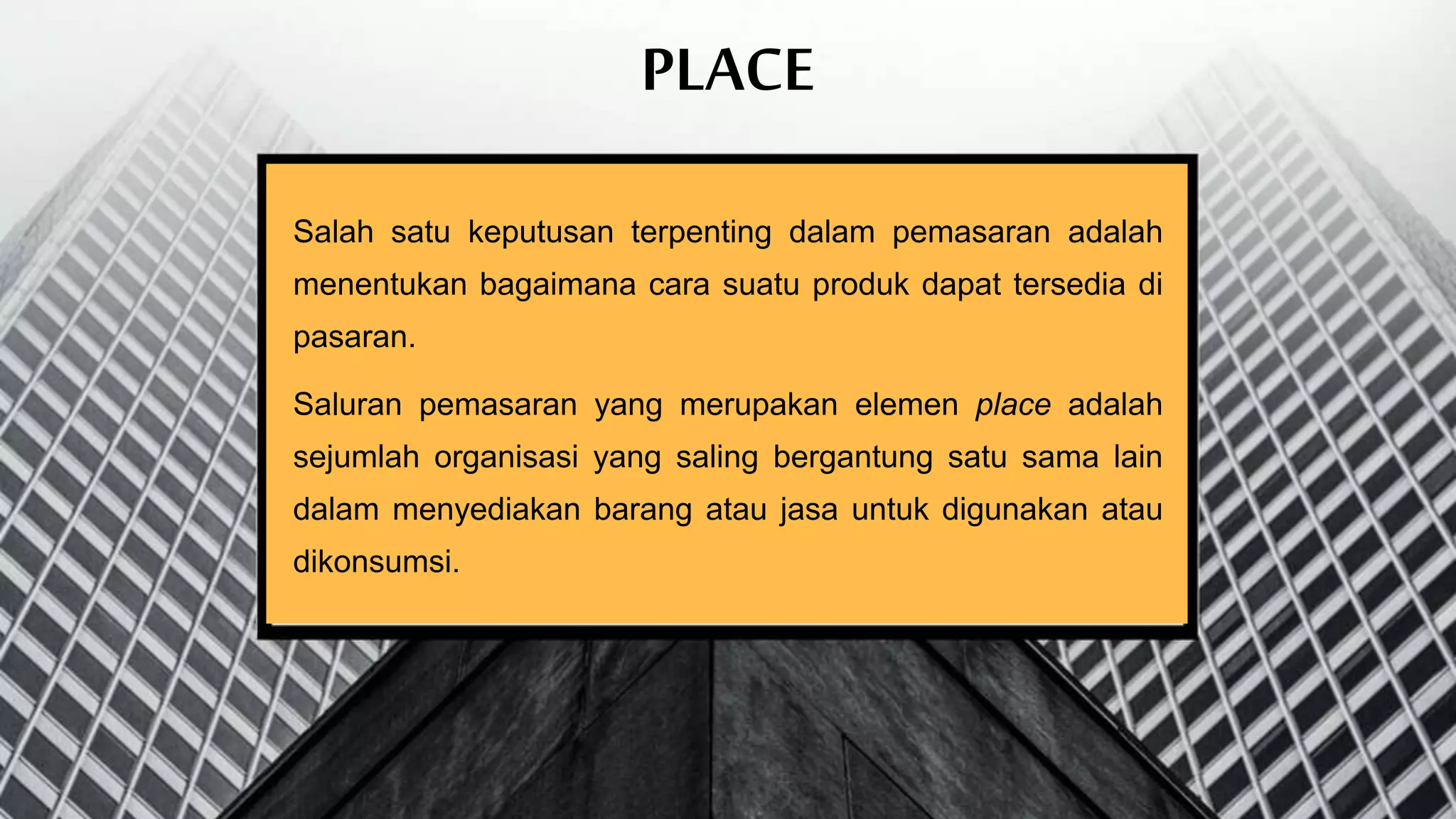 PLACE
Salah satu keputusan terpenting dalam pemasaran adalah
menentukan bagaimana cara suatu produk dapat tersedia di
pasaran.
Saluran pemasaran yang merupakan elemen place adalah
sejumlah organisasi yang saling bergantung satu sama lain
dalam menyediakan barang atau jasa untuk digunakan atau
dikonsumsi.
 