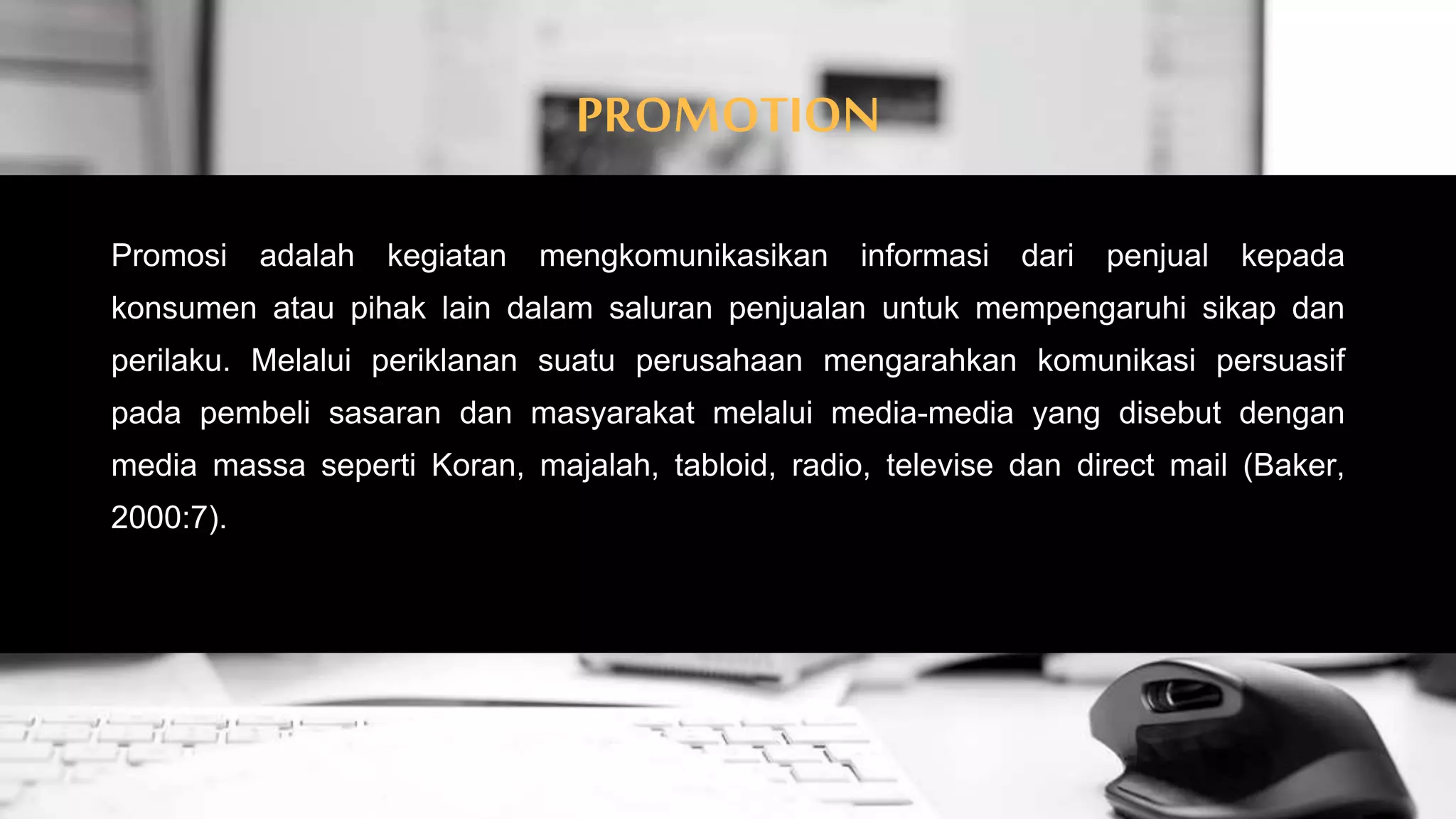 PROMOTION
Promosi adalah kegiatan mengkomunikasikan informasi dari penjual kepada
konsumen atau pihak lain dalam saluran penjualan untuk mempengaruhi sikap dan
perilaku. Melalui periklanan suatu perusahaan mengarahkan komunikasi persuasif
pada pembeli sasaran dan masyarakat melalui media-media yang disebut dengan
media massa seperti Koran, majalah, tabloid, radio, televise dan direct mail (Baker,
2000:7).
 