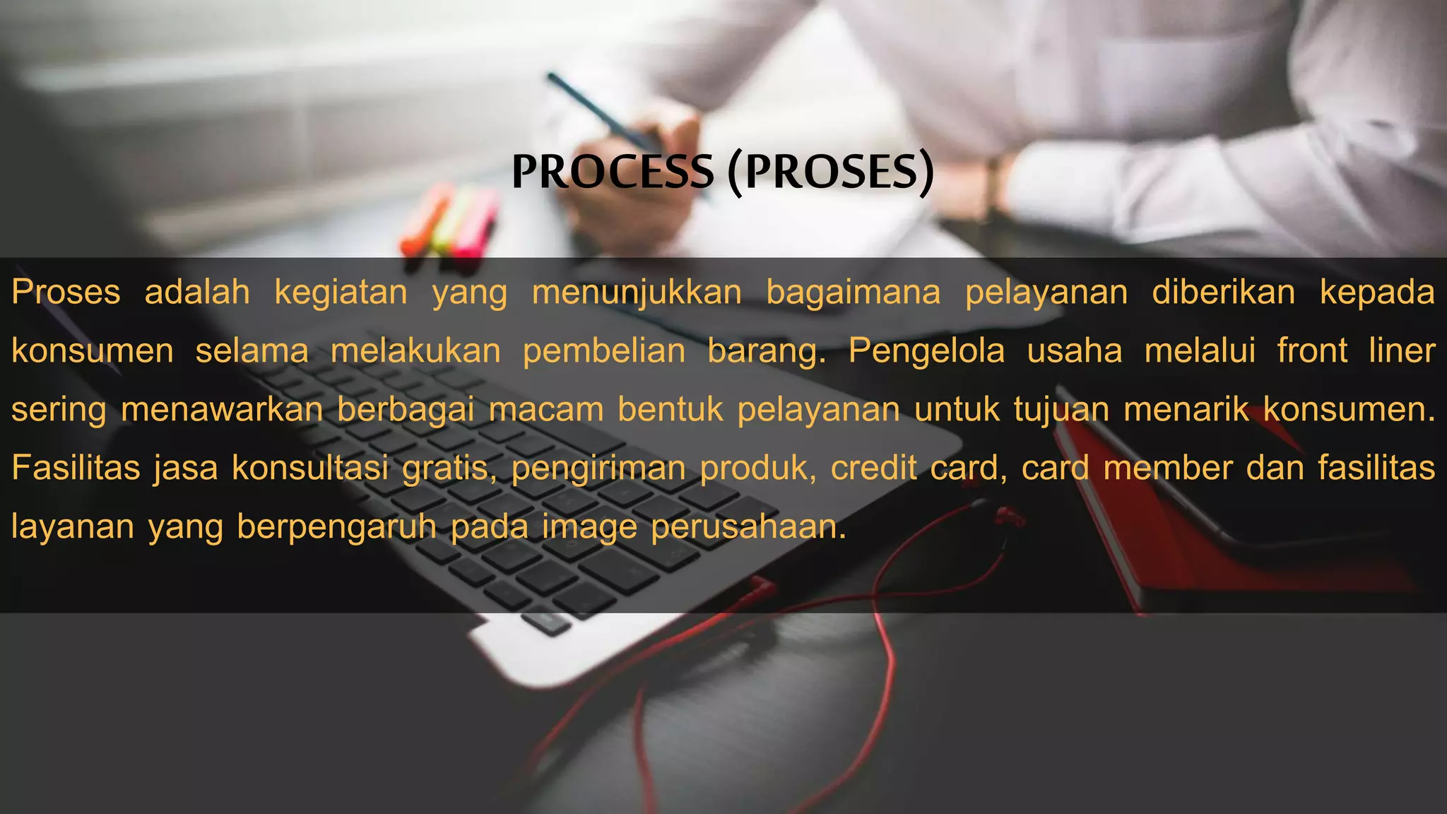 PROCESS (PROSES)
Proses adalah kegiatan yang menunjukkan bagaimana pelayanan diberikan kepada
konsumen selama melakukan pembelian barang. Pengelola usaha melalui front liner
sering menawarkan berbagai macam bentuk pelayanan untuk tujuan menarik konsumen.
Fasilitas jasa konsultasi gratis, pengiriman produk, credit card, card member dan fasilitas
layanan yang berpengaruh pada image perusahaan.
 