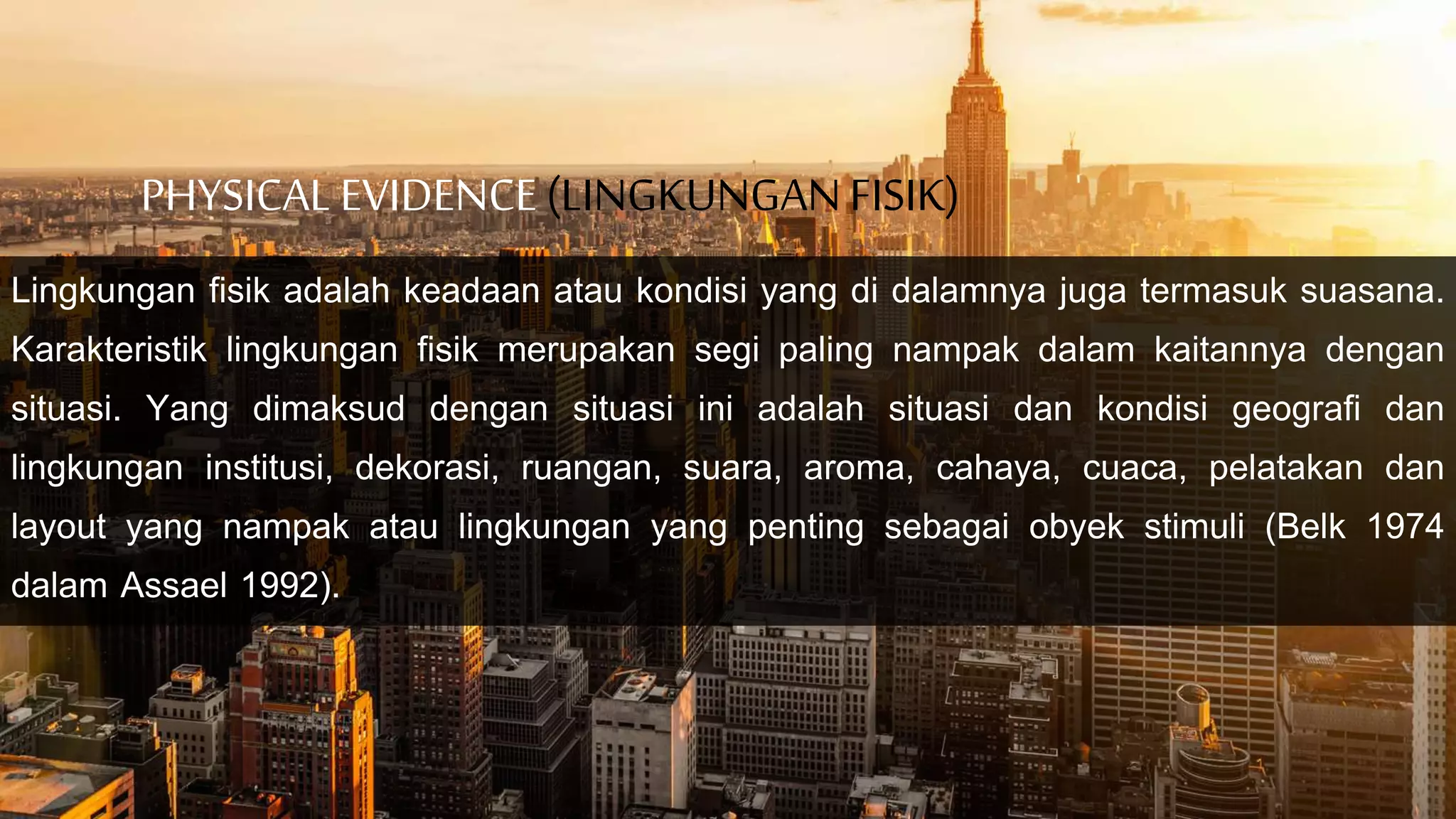 PHYSICAL EVIDENCE(LINGKUNGANFISIK)
Lingkungan fisik adalah keadaan atau kondisi yang di dalamnya juga termasuk suasana.
Karakteristik lingkungan fisik merupakan segi paling nampak dalam kaitannya dengan
situasi. Yang dimaksud dengan situasi ini adalah situasi dan kondisi geografi dan
lingkungan institusi, dekorasi, ruangan, suara, aroma, cahaya, cuaca, pelatakan dan
layout yang nampak atau lingkungan yang penting sebagai obyek stimuli (Belk 1974
dalam Assael 1992).
 