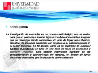  CONCLUSIÓN
La investigación de mercados es un proceso metodológico que se realizaLa investigación de mercados es un proceso metodológico que se realiza
para que un producto o servicio ingrese con éxito al mercado o asegurarpara que un producto o servicio ingrese con éxito al mercado o asegurar
que se mantenga siendo competitivo. En aras de lograr tales objetivosque se mantenga siendo competitivo. En aras de lograr tales objetivos
identifica y/o soluciona problemas con respecto a su posicionamiento enidentifica y/o soluciona problemas con respecto a su posicionamiento en
el sector comercial. En tal sentido, como es de esperarse de cualquierel sector comercial. En tal sentido, como es de esperarse de cualquier
proceso investigativo,proceso investigativo, se basa en una serie de fases de planeación yse basa en una serie de fases de planeación y
ejecución metódicaejecución metódica, para obtener información fidedigna de los, para obtener información fidedigna de los
comportamientos y características del mercado, en función de tomarcomportamientos y características del mercado, en función de tomar
decisiones adecuadas que favorezcan la comercialización.decisiones adecuadas que favorezcan la comercialización.
N°N°66
 