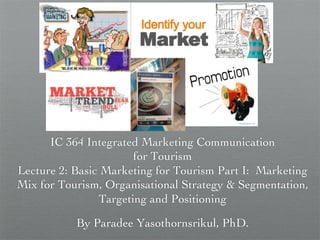 IC 364 Integrated Marketing Communication 
for Tourism
Lecture 2: Basic Marketing for Tourism Part I: Marketing
Mix for Tourism, Organisational Strategy  Segmentation,
Targeting and Positioning	

By Paradee Yasothornsrikul, PhD. 	

 