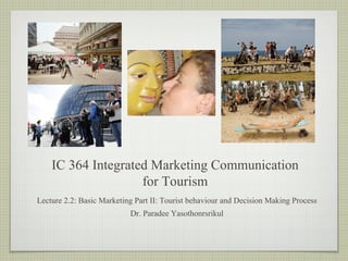 IC 364 Integrated Marketing Communication
for Tourism
Lecture 2.2: Basic Marketing Part II: Tourist behaviour and Decision Making Process
Dr. Paradee Yasothonrsrikul
 