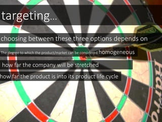 targeting...
choosing between these three options depends on
The degree to which the product/market can be considered homogeneous
how far the company will be stretched
how far the product is into its product life cycle
 