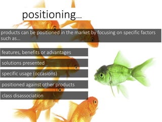positioning…
products can be positioned in the market by focusing on specific factors
such as…
features, benefits or advantages
solutions presented
specific usage (occasions)
positioned against other products
class disassociation
 
