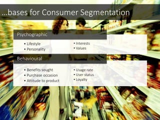 • Lifestyle
• Personality
Psychographic
• Benefits sought
• Purchase occasion
• Attitude to product
Behavioural
• Usage rate
• User status
• Loyalty
…bases for Consumer Segmentation
• Interests
• Values
 