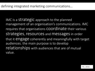 defining integrated marketing communications…
IMC is a strategic approach to the planned
management of an organisation’s communications. IMC
requires that organisations coordinate their various
strategies, resources and messages in order
that it engage coherently and meaningfully with target
audiences. the main purpose is to develop
relationships with audiences that are of mutual
value.
Fill, 2016
 