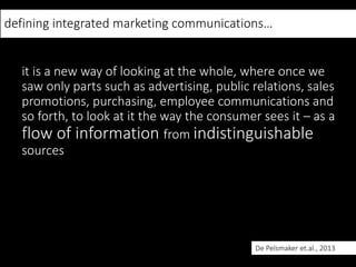 defining integrated marketing communications…
it is a new way of looking at the whole, where once we
saw only parts such as advertising, public relations, sales
promotions, purchasing, employee communications and
so forth, to look at it the way the consumer sees it – as a
flow of information from indistinguishable
sources
De Pelsmaker et.al., 2013
 