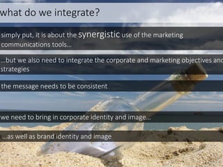 what do we integrate?
simply put, it is about the synergistic use of the marketing
communications tools…
…but we also need to integrate the corporate and marketing objectives and
strategies
the message needs to be consistent
we need to bring in corporate identity and image…
…as well as brand identity and image
 