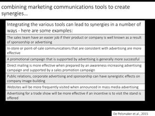 combining marketing communications tools to create
synergies…
Integrating the various tools can lead to synergies in a number of
ways - here are some examples:
The sales team have an easier job if their product or company is well known as a result
of sponsorship or advertising
In-store or point-of-sale communications that are consistent with advertising are more
effective
A promotional campaign that is supported by advertising is generally more successful
Direct mailing is more effective when prepared by an awareness-increasing advertising
campaign and supported by a sales promotion campaign
Public relations, corporate advertising and sponsorship can have synergistic effects on
company image-building
Websites will be more frequently visited when announced in mass media advertising
Advertising for a trade show will be more effective if an incentive is to visit the stand is
offered
De Pelsmaker et.al., 2015
 