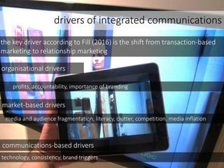 drivers of integrated communications
the key driver according to Fill (2016) is the shift from transaction-based
marketing to relationship marketing
organisational drivers
market-based drivers
communications-based drivers
media and audience fragmentation, literacy, clutter, competition, media inflation
technology, consistency, brand triggers
profits, accountability, importance of branding
 