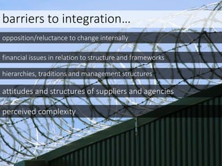 barriers to integration…
opposition/reluctance to change internally
financial issues in relation to structure and frameworks
hierarchies, traditions and management structures
attitudes and structures of suppliers and agencies
perceived complexity
 