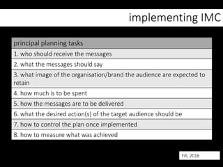 implementing IMC
principal planning tasks
1. who should receive the messages
2. what the messages should say
3. what image of the organisation/brand the audience are expected to
retain
4. how much is to be spent
5. how the messages are to be delivered
6. what the desired action(s) of the target audience should be
7. how to control the plan once implemented
8. how to measure what was achieved
Fill, 2016
 