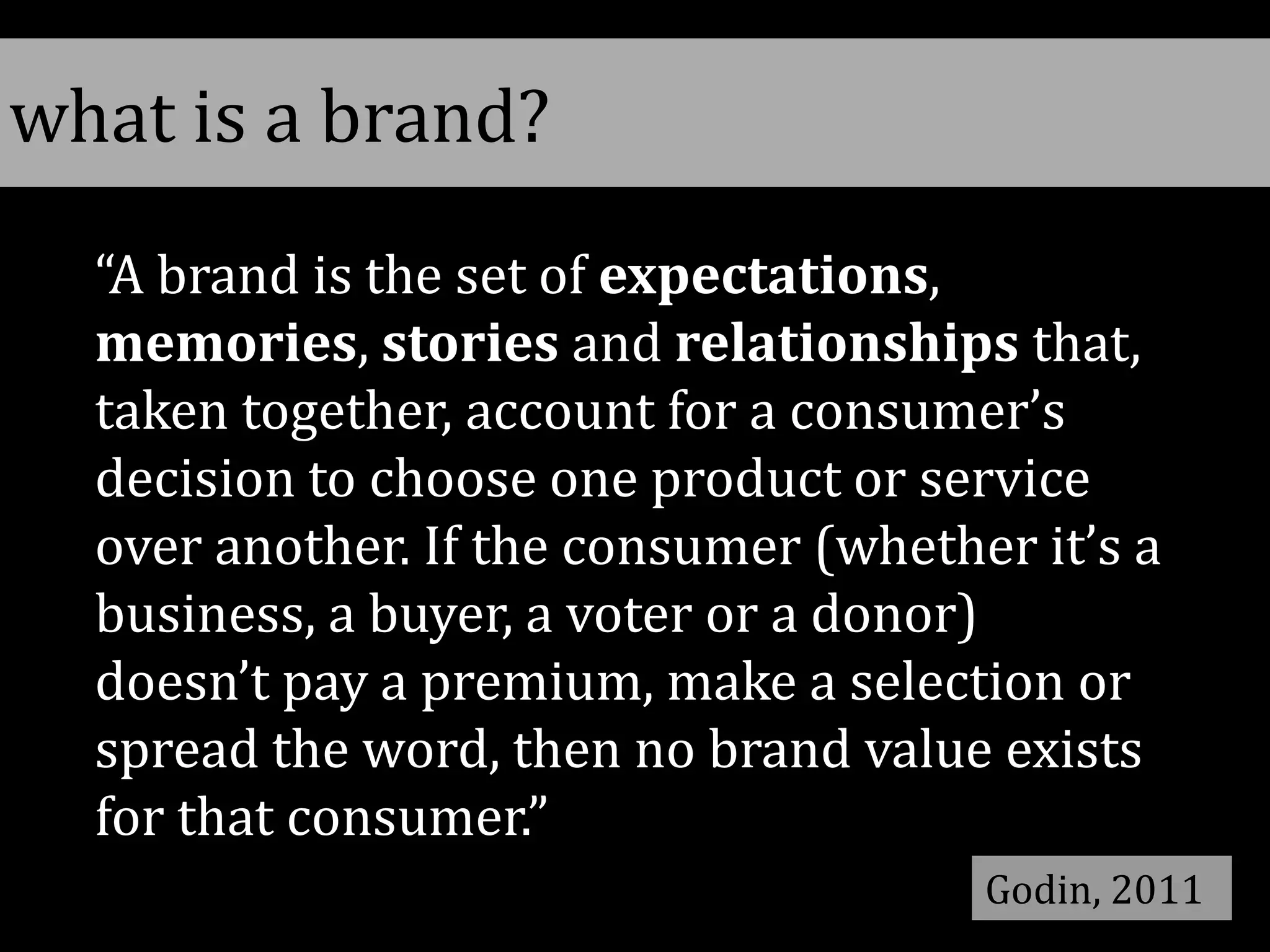 “A brand is the set of expectations,
memories, stories and relationships that,
taken together, account for a consumer’s
decision to choose one product or service
over another. If the consumer (whether it’s a
business, a buyer, a voter or a donor)
doesn’t pay a premium, make a selection or
spread the word, then no brand value exists
for that consumer.”
Godin, 2011
what is a brand?
 
