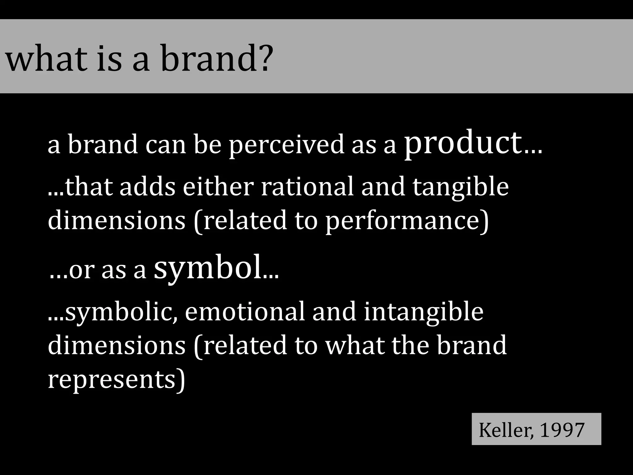 a brand can be perceived as a product…
...that adds either rational and tangible
dimensions (related to performance)
…or as a symbol...
...symbolic, emotional and intangible
dimensions (related to what the brand
represents)
Keller, 1997
what is a brand?
 