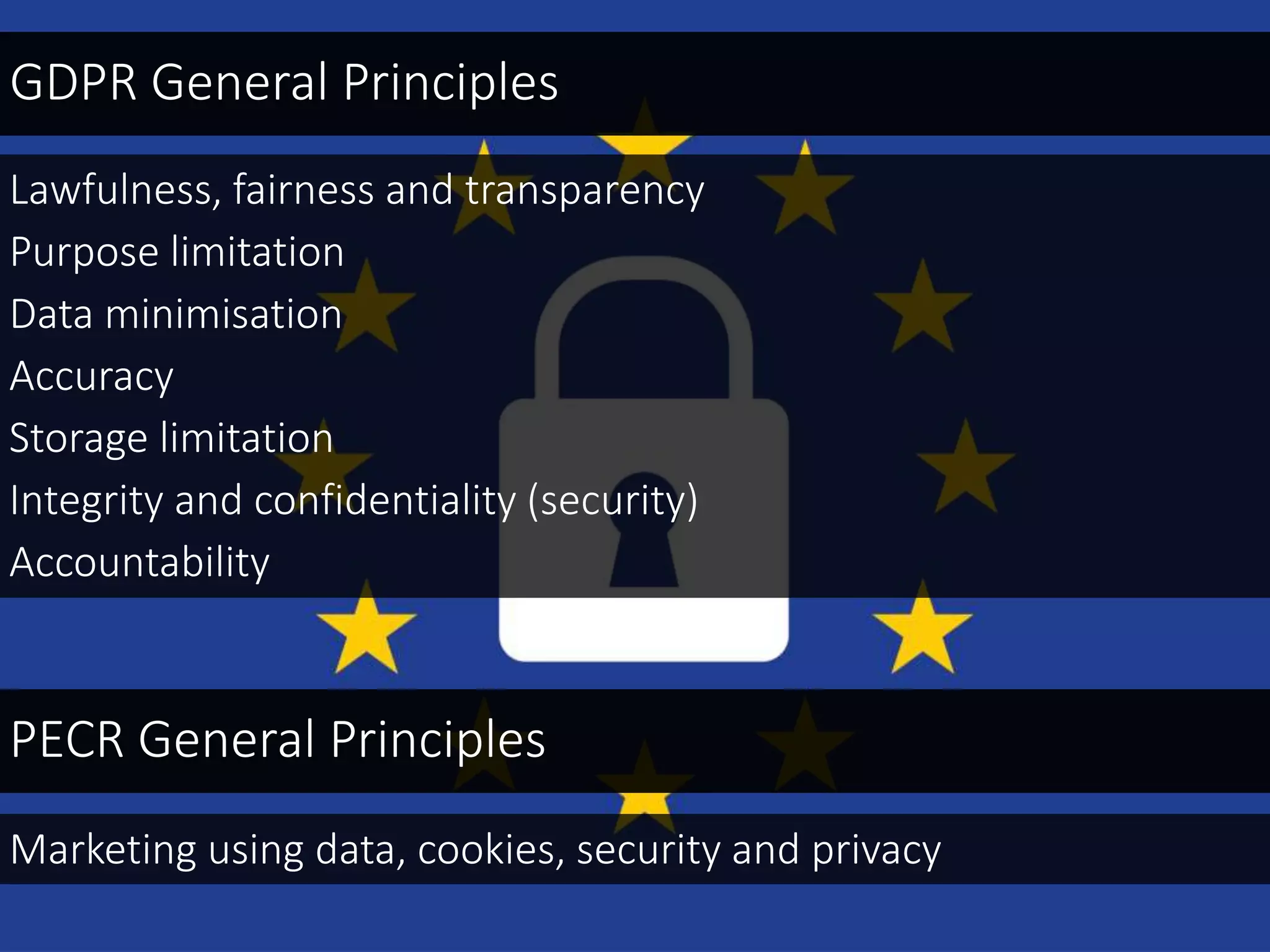 Lawfulness, fairness and transparency
Purpose limitation
Data minimisation
Accuracy
Storage limitation
Integrity and confidentiality (security)
Accountability
GDPR General Principles
PECR General Principles
Marketing using data, cookies, security and privacy
 