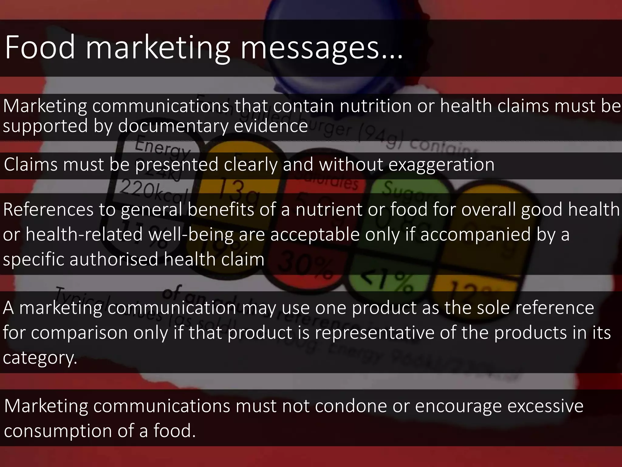 Food marketing messages…
Marketing communications that contain nutrition or health claims must be
supported by documentary evidence
Claims must be presented clearly and without exaggeration
Marketing communications must not condone or encourage excessive
consumption of a food.
References to general benefits of a nutrient or food for overall good health
or health-related well-being are acceptable only if accompanied by a
specific authorised health claim
A marketing communication may use one product as the sole reference
for comparison only if that product is representative of the products in its
category.
 